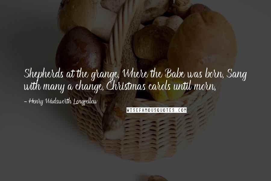 Henry Wadsworth Longfellow Quotes: Shepherds at the grange, Where the Babe was born, Sang with many a change, Christmas carols until morn.