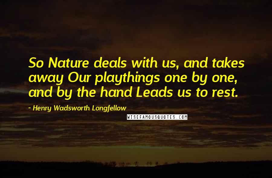 Henry Wadsworth Longfellow Quotes: So Nature deals with us, and takes away Our playthings one by one, and by the hand Leads us to rest.