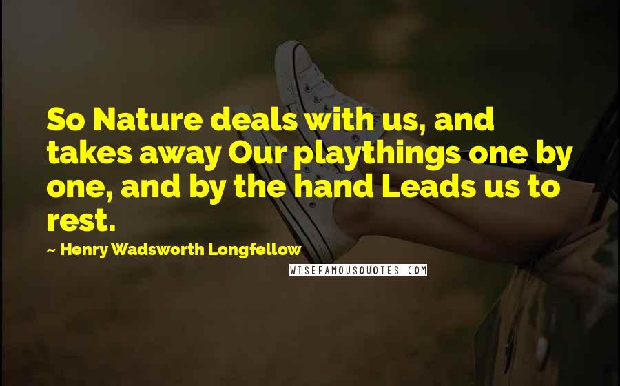 Henry Wadsworth Longfellow Quotes: So Nature deals with us, and takes away Our playthings one by one, and by the hand Leads us to rest.