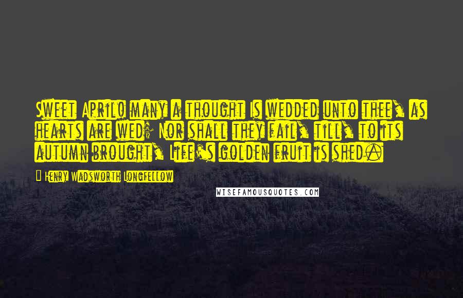Henry Wadsworth Longfellow Quotes: Sweet April! many a thought Is wedded unto thee, as hearts are wed; Nor shall they fail, till, to its autumn brought, Life's golden fruit is shed.