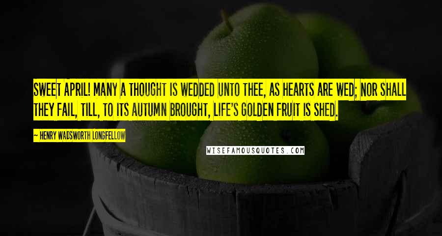 Henry Wadsworth Longfellow Quotes: Sweet April! many a thought Is wedded unto thee, as hearts are wed; Nor shall they fail, till, to its autumn brought, Life's golden fruit is shed.