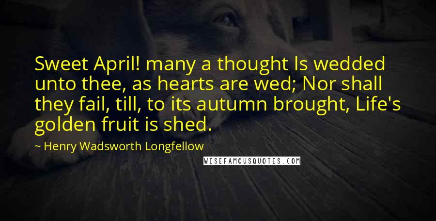 Henry Wadsworth Longfellow Quotes: Sweet April! many a thought Is wedded unto thee, as hearts are wed; Nor shall they fail, till, to its autumn brought, Life's golden fruit is shed.