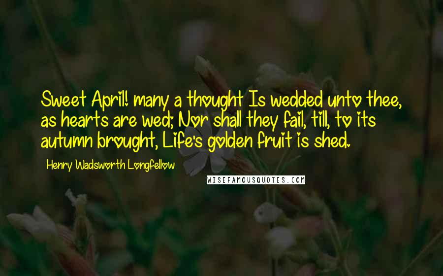 Henry Wadsworth Longfellow Quotes: Sweet April! many a thought Is wedded unto thee, as hearts are wed; Nor shall they fail, till, to its autumn brought, Life's golden fruit is shed.