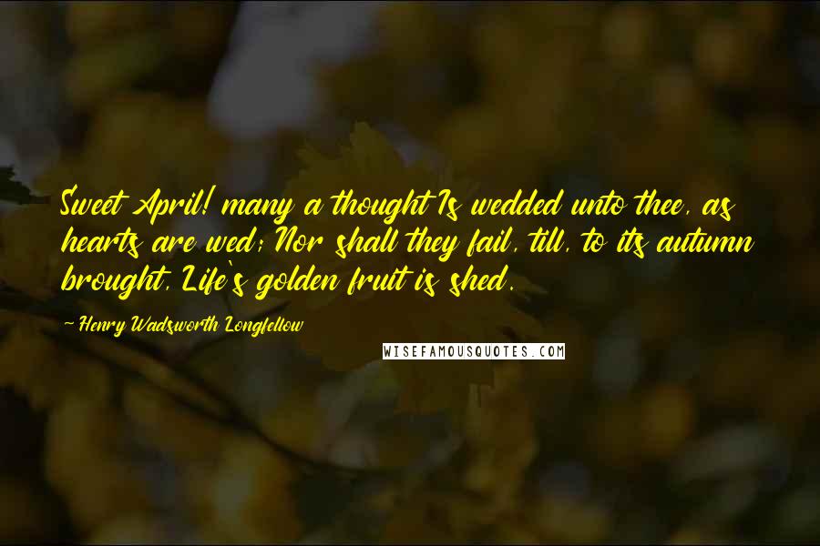 Henry Wadsworth Longfellow Quotes: Sweet April! many a thought Is wedded unto thee, as hearts are wed; Nor shall they fail, till, to its autumn brought, Life's golden fruit is shed.