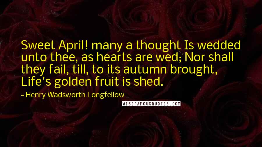 Henry Wadsworth Longfellow Quotes: Sweet April! many a thought Is wedded unto thee, as hearts are wed; Nor shall they fail, till, to its autumn brought, Life's golden fruit is shed.