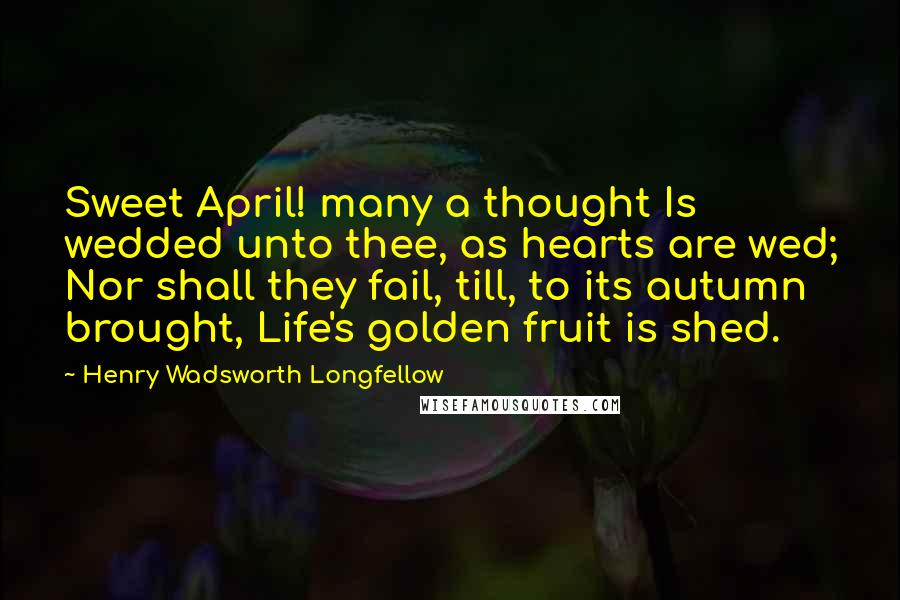 Henry Wadsworth Longfellow Quotes: Sweet April! many a thought Is wedded unto thee, as hearts are wed; Nor shall they fail, till, to its autumn brought, Life's golden fruit is shed.
