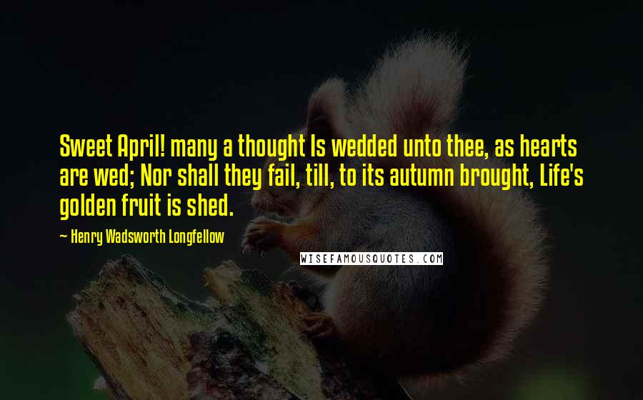 Henry Wadsworth Longfellow Quotes: Sweet April! many a thought Is wedded unto thee, as hearts are wed; Nor shall they fail, till, to its autumn brought, Life's golden fruit is shed.