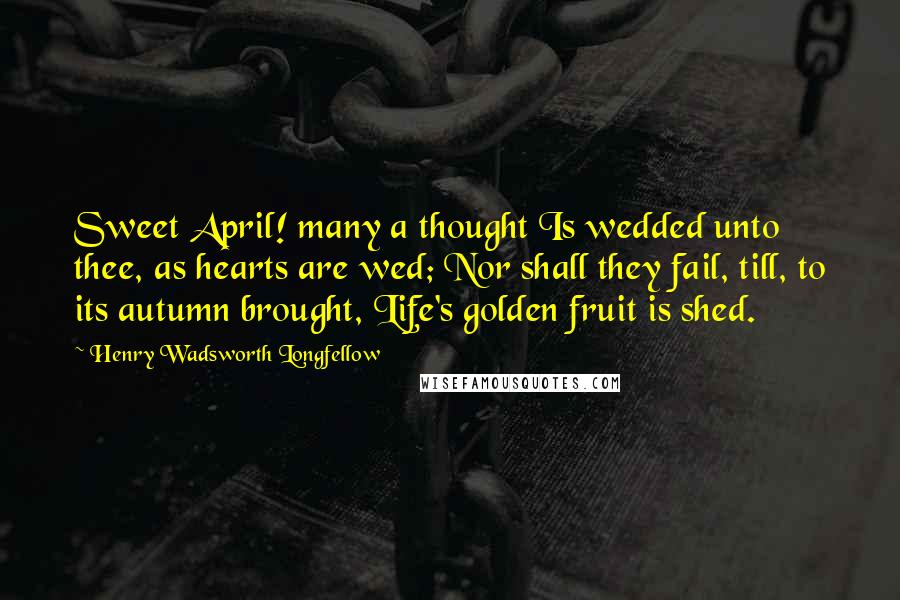Henry Wadsworth Longfellow Quotes: Sweet April! many a thought Is wedded unto thee, as hearts are wed; Nor shall they fail, till, to its autumn brought, Life's golden fruit is shed.