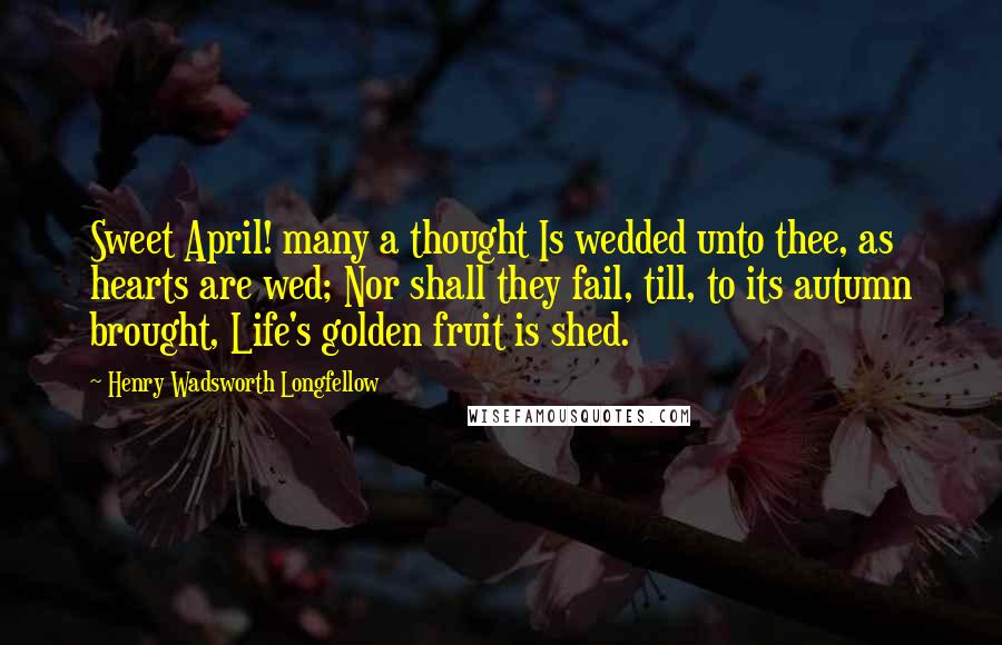 Henry Wadsworth Longfellow Quotes: Sweet April! many a thought Is wedded unto thee, as hearts are wed; Nor shall they fail, till, to its autumn brought, Life's golden fruit is shed.