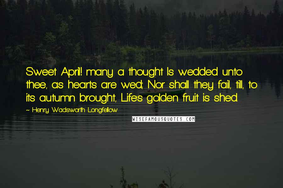 Henry Wadsworth Longfellow Quotes: Sweet April! many a thought Is wedded unto thee, as hearts are wed; Nor shall they fail, till, to its autumn brought, Life's golden fruit is shed.