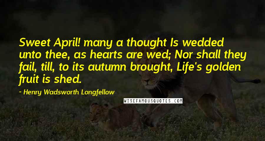 Henry Wadsworth Longfellow Quotes: Sweet April! many a thought Is wedded unto thee, as hearts are wed; Nor shall they fail, till, to its autumn brought, Life's golden fruit is shed.