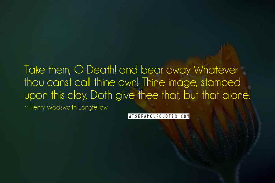 Henry Wadsworth Longfellow Quotes: Take them, O Death! and bear away Whatever thou canst call thine own! Thine image, stamped upon this clay, Doth give thee that, but that alone!