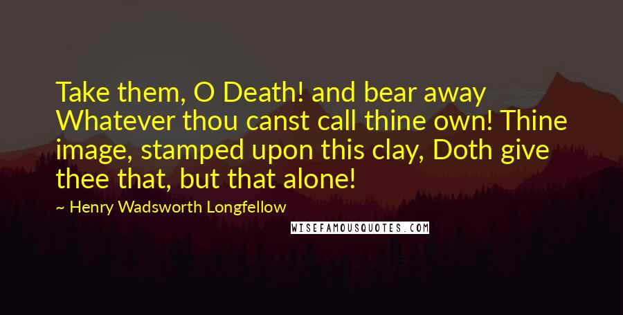 Henry Wadsworth Longfellow Quotes: Take them, O Death! and bear away Whatever thou canst call thine own! Thine image, stamped upon this clay, Doth give thee that, but that alone!