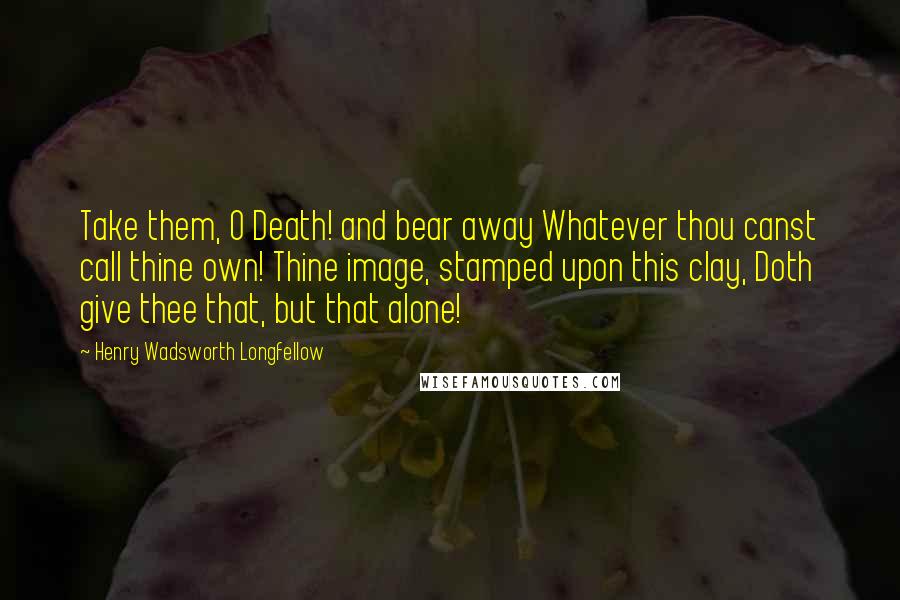 Henry Wadsworth Longfellow Quotes: Take them, O Death! and bear away Whatever thou canst call thine own! Thine image, stamped upon this clay, Doth give thee that, but that alone!