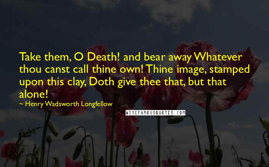 Henry Wadsworth Longfellow Quotes: Take them, O Death! and bear away Whatever thou canst call thine own! Thine image, stamped upon this clay, Doth give thee that, but that alone!