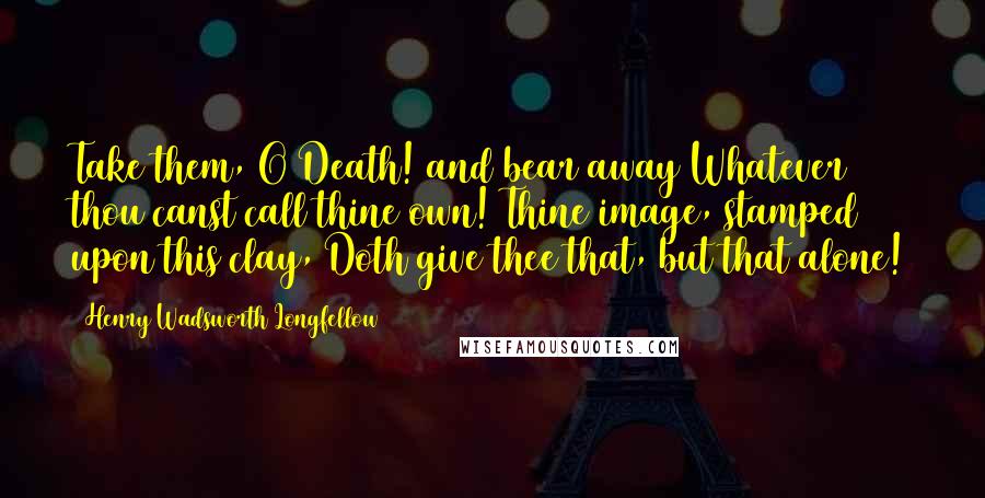 Henry Wadsworth Longfellow Quotes: Take them, O Death! and bear away Whatever thou canst call thine own! Thine image, stamped upon this clay, Doth give thee that, but that alone!