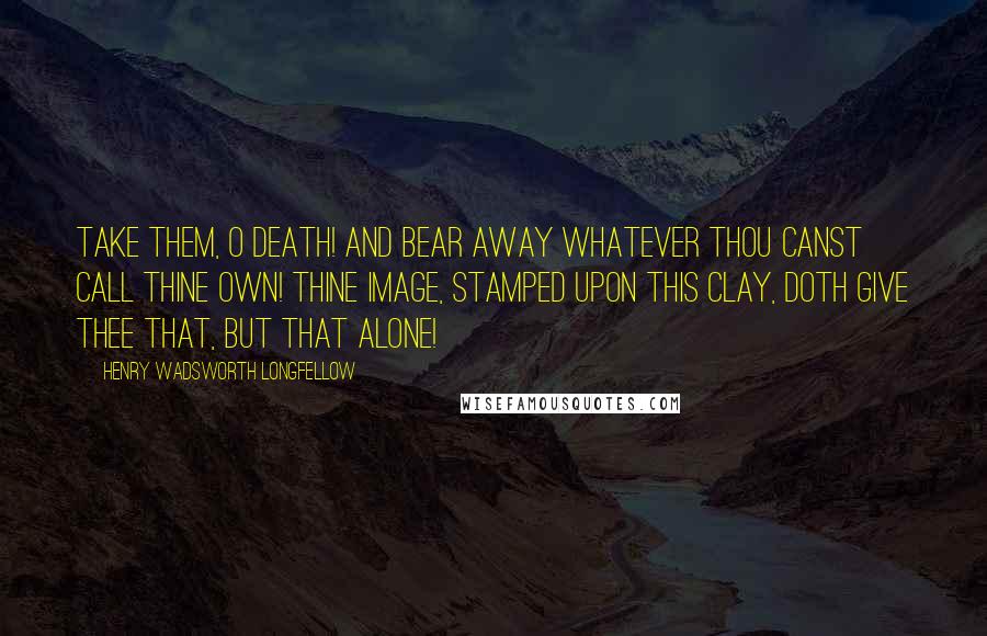 Henry Wadsworth Longfellow Quotes: Take them, O Death! and bear away Whatever thou canst call thine own! Thine image, stamped upon this clay, Doth give thee that, but that alone!