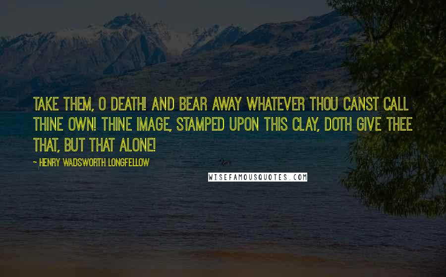 Henry Wadsworth Longfellow Quotes: Take them, O Death! and bear away Whatever thou canst call thine own! Thine image, stamped upon this clay, Doth give thee that, but that alone!