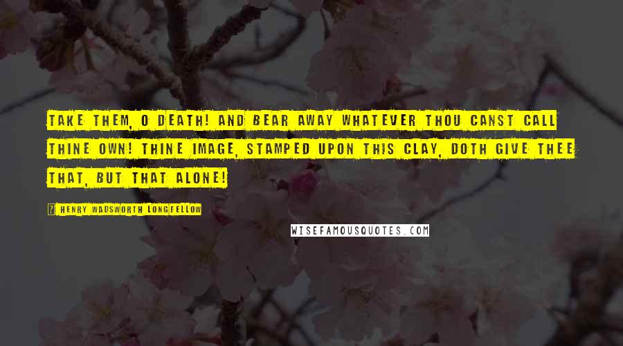 Henry Wadsworth Longfellow Quotes: Take them, O Death! and bear away Whatever thou canst call thine own! Thine image, stamped upon this clay, Doth give thee that, but that alone!