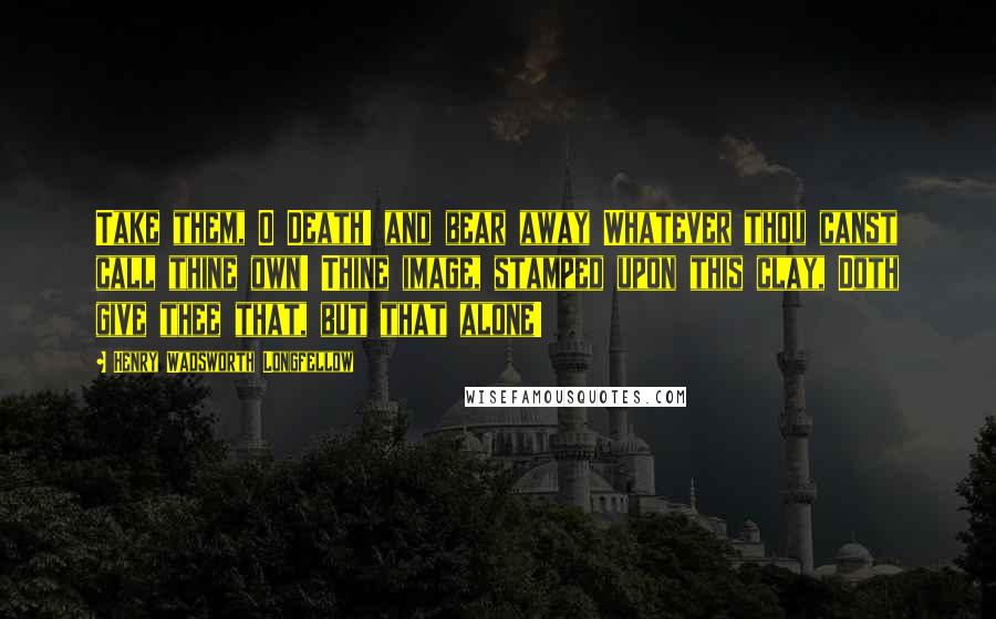 Henry Wadsworth Longfellow Quotes: Take them, O Death! and bear away Whatever thou canst call thine own! Thine image, stamped upon this clay, Doth give thee that, but that alone!