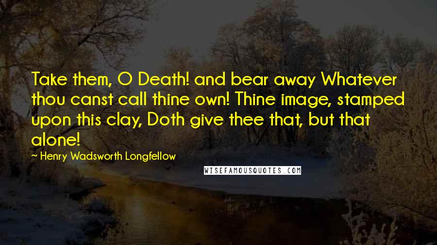 Henry Wadsworth Longfellow Quotes: Take them, O Death! and bear away Whatever thou canst call thine own! Thine image, stamped upon this clay, Doth give thee that, but that alone!
