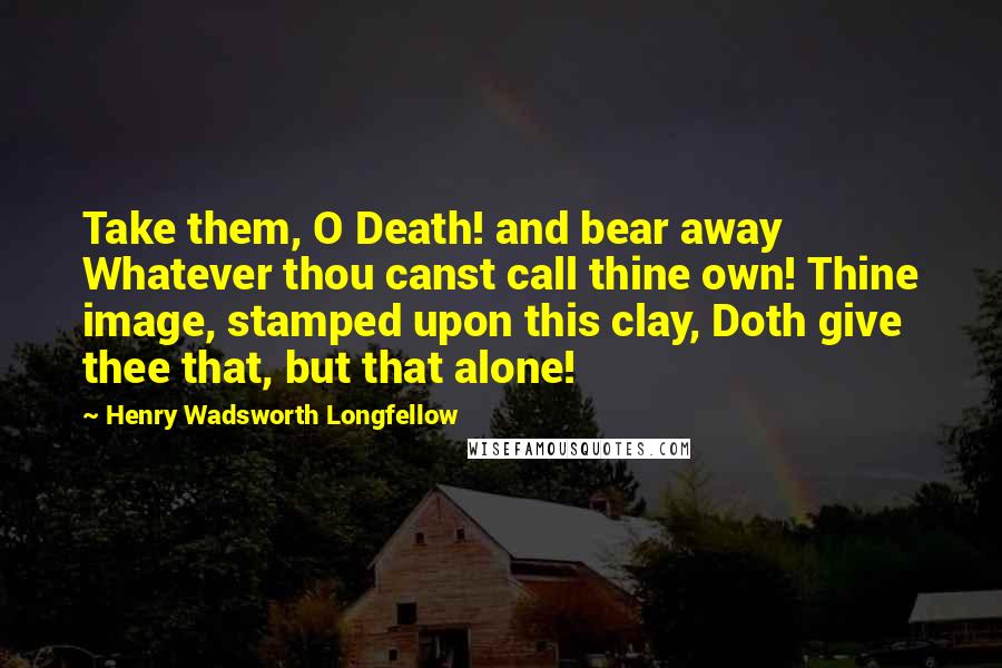 Henry Wadsworth Longfellow Quotes: Take them, O Death! and bear away Whatever thou canst call thine own! Thine image, stamped upon this clay, Doth give thee that, but that alone!