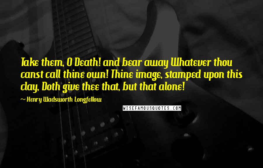 Henry Wadsworth Longfellow Quotes: Take them, O Death! and bear away Whatever thou canst call thine own! Thine image, stamped upon this clay, Doth give thee that, but that alone!