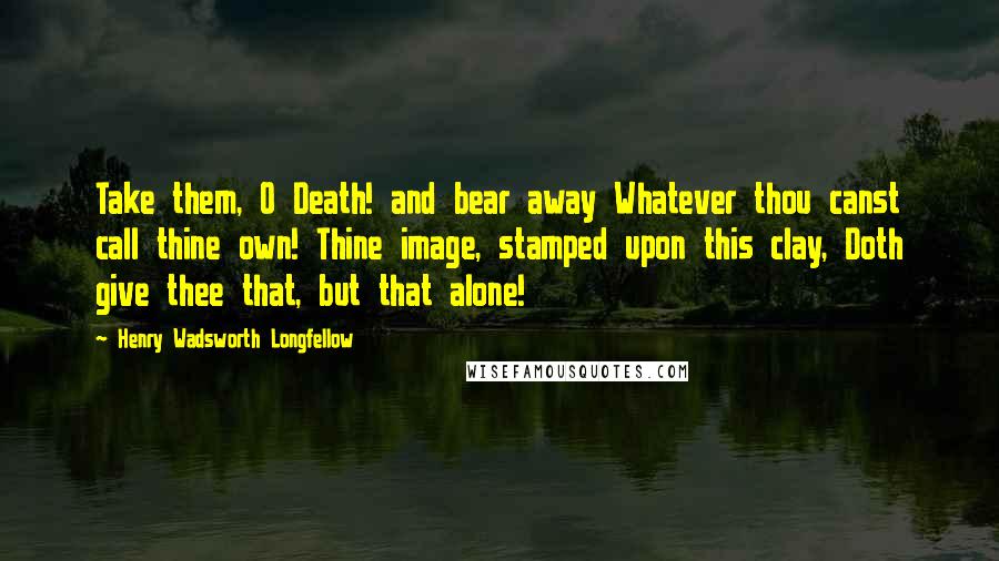 Henry Wadsworth Longfellow Quotes: Take them, O Death! and bear away Whatever thou canst call thine own! Thine image, stamped upon this clay, Doth give thee that, but that alone!