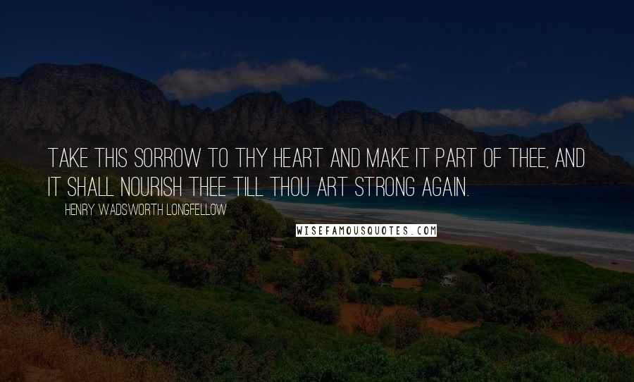 Henry Wadsworth Longfellow Quotes: Take this sorrow to thy heart and make it part of thee, and it shall nourish thee till thou art strong again.