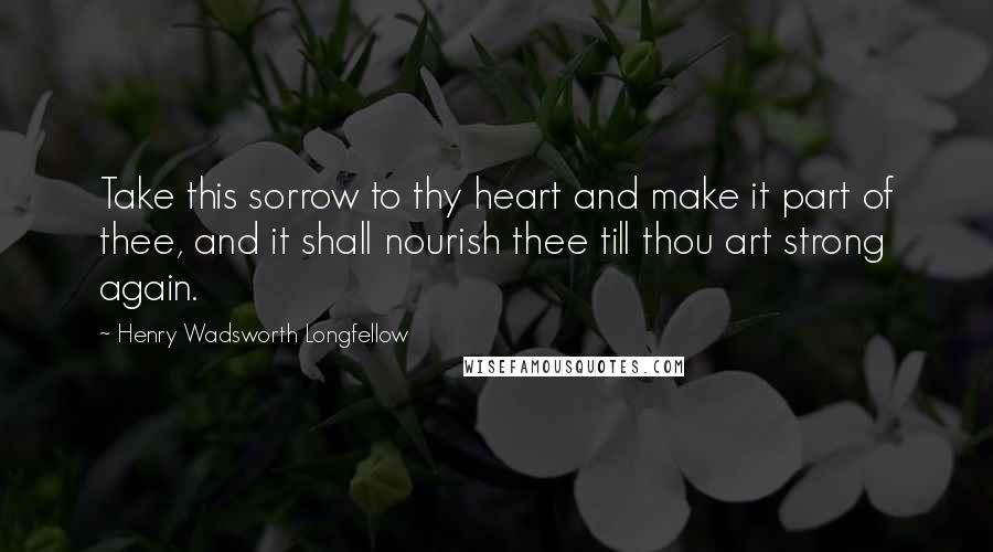 Henry Wadsworth Longfellow Quotes: Take this sorrow to thy heart and make it part of thee, and it shall nourish thee till thou art strong again.