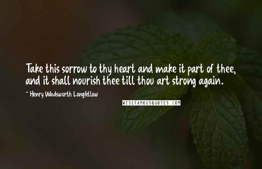 Henry Wadsworth Longfellow Quotes: Take this sorrow to thy heart and make it part of thee, and it shall nourish thee till thou art strong again.