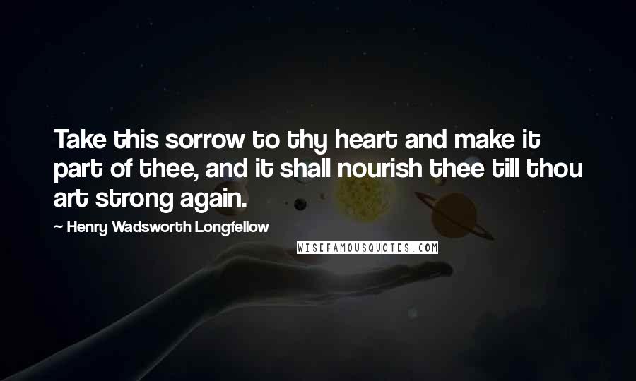 Henry Wadsworth Longfellow Quotes: Take this sorrow to thy heart and make it part of thee, and it shall nourish thee till thou art strong again.