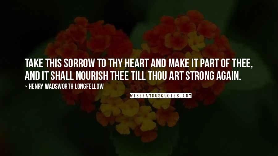 Henry Wadsworth Longfellow Quotes: Take this sorrow to thy heart and make it part of thee, and it shall nourish thee till thou art strong again.