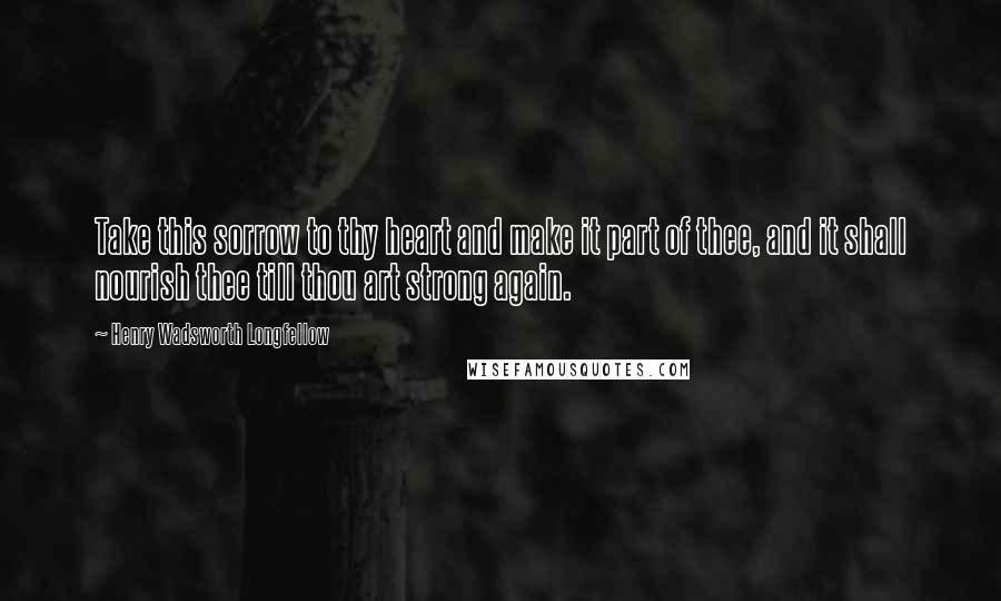 Henry Wadsworth Longfellow Quotes: Take this sorrow to thy heart and make it part of thee, and it shall nourish thee till thou art strong again.