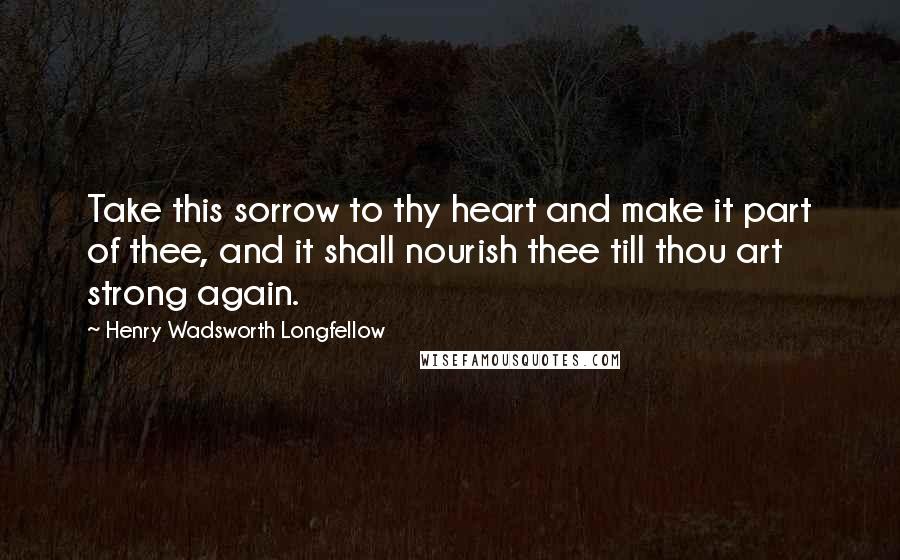 Henry Wadsworth Longfellow Quotes: Take this sorrow to thy heart and make it part of thee, and it shall nourish thee till thou art strong again.