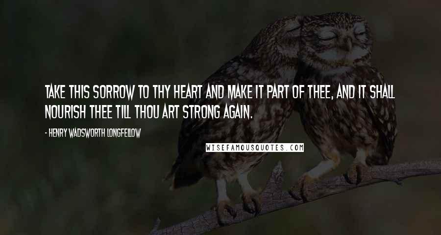 Henry Wadsworth Longfellow Quotes: Take this sorrow to thy heart and make it part of thee, and it shall nourish thee till thou art strong again.