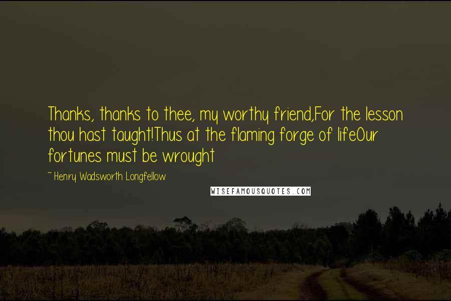 Henry Wadsworth Longfellow Quotes: Thanks, thanks to thee, my worthy friend,For the lesson thou hast taught!Thus at the flaming forge of lifeOur fortunes must be wrought