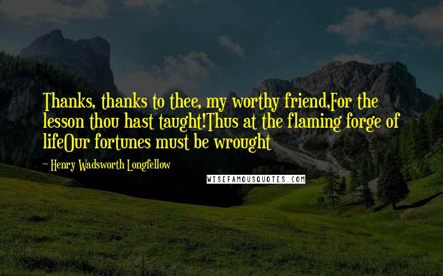 Henry Wadsworth Longfellow Quotes: Thanks, thanks to thee, my worthy friend,For the lesson thou hast taught!Thus at the flaming forge of lifeOur fortunes must be wrought