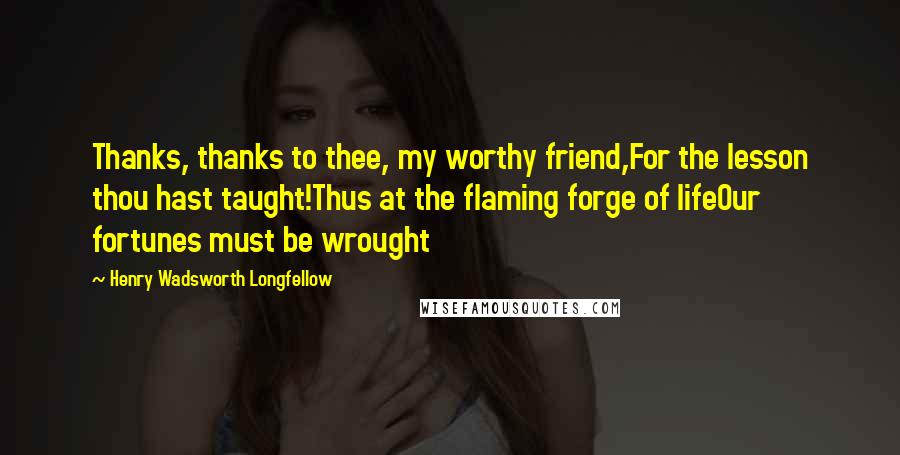 Henry Wadsworth Longfellow Quotes: Thanks, thanks to thee, my worthy friend,For the lesson thou hast taught!Thus at the flaming forge of lifeOur fortunes must be wrought