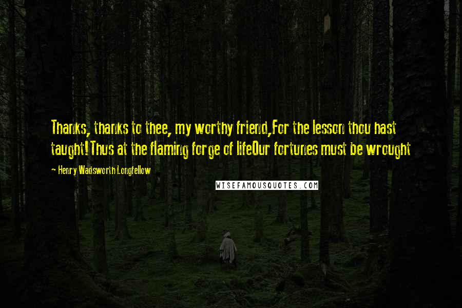 Henry Wadsworth Longfellow Quotes: Thanks, thanks to thee, my worthy friend,For the lesson thou hast taught!Thus at the flaming forge of lifeOur fortunes must be wrought