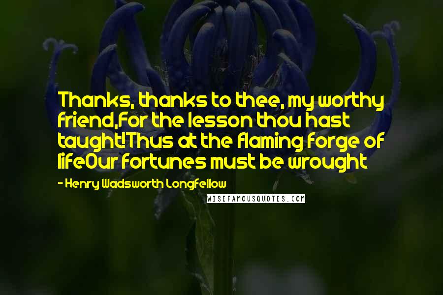 Henry Wadsworth Longfellow Quotes: Thanks, thanks to thee, my worthy friend,For the lesson thou hast taught!Thus at the flaming forge of lifeOur fortunes must be wrought