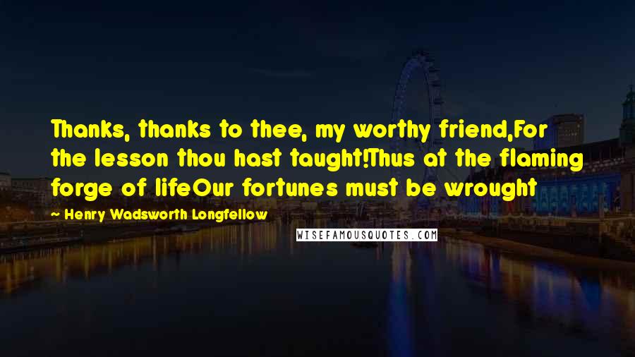 Henry Wadsworth Longfellow Quotes: Thanks, thanks to thee, my worthy friend,For the lesson thou hast taught!Thus at the flaming forge of lifeOur fortunes must be wrought