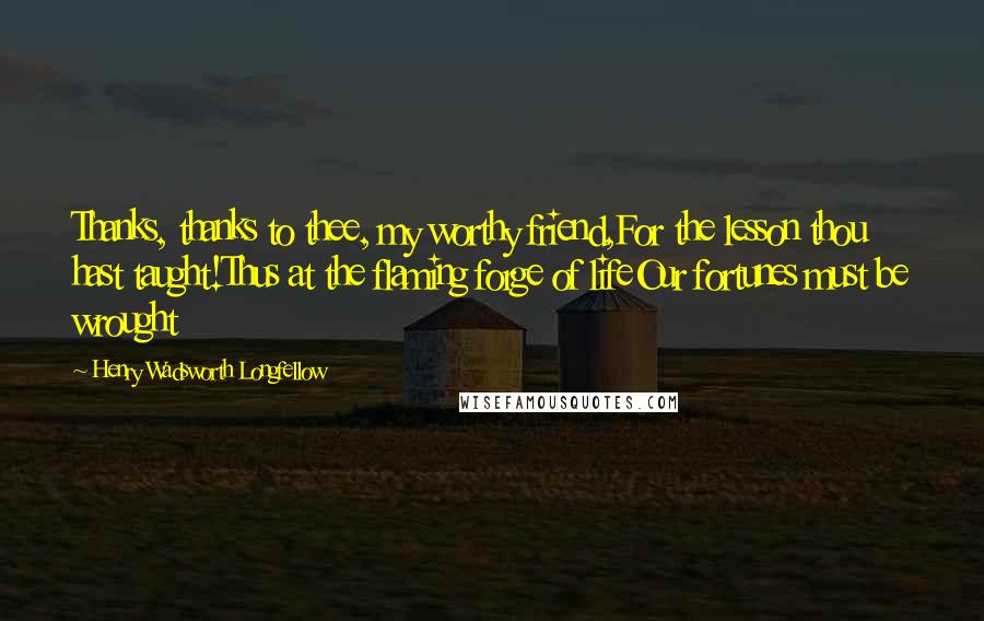 Henry Wadsworth Longfellow Quotes: Thanks, thanks to thee, my worthy friend,For the lesson thou hast taught!Thus at the flaming forge of lifeOur fortunes must be wrought