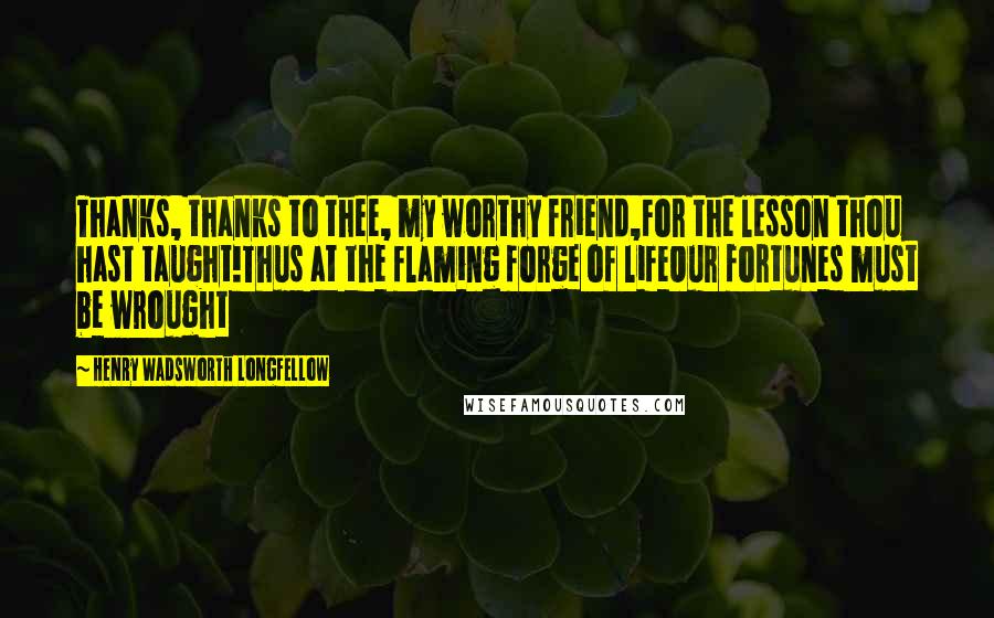 Henry Wadsworth Longfellow Quotes: Thanks, thanks to thee, my worthy friend,For the lesson thou hast taught!Thus at the flaming forge of lifeOur fortunes must be wrought
