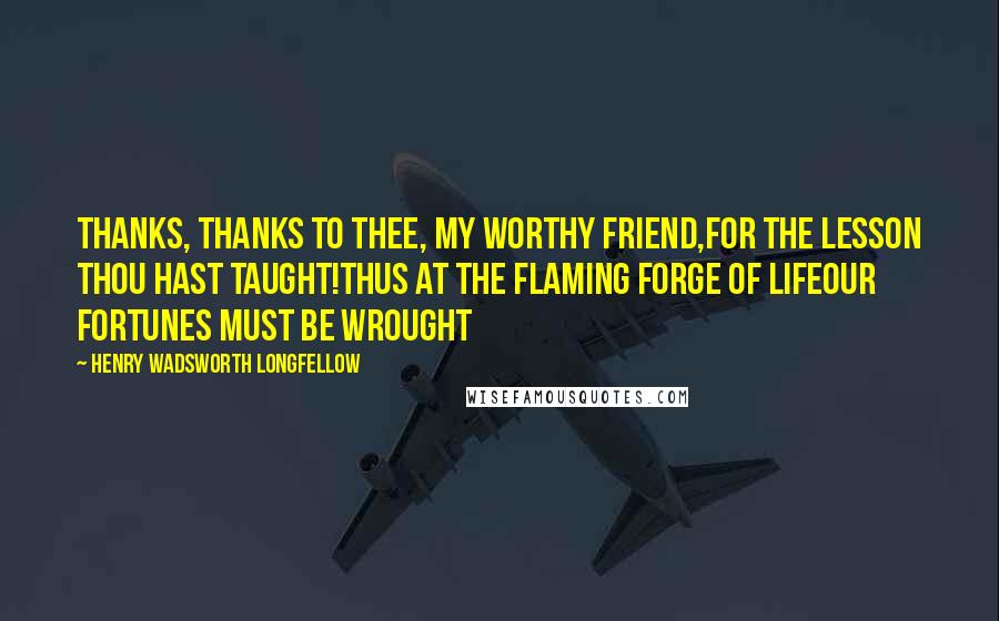 Henry Wadsworth Longfellow Quotes: Thanks, thanks to thee, my worthy friend,For the lesson thou hast taught!Thus at the flaming forge of lifeOur fortunes must be wrought