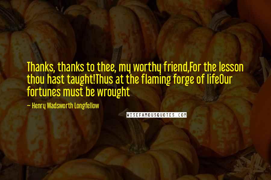 Henry Wadsworth Longfellow Quotes: Thanks, thanks to thee, my worthy friend,For the lesson thou hast taught!Thus at the flaming forge of lifeOur fortunes must be wrought