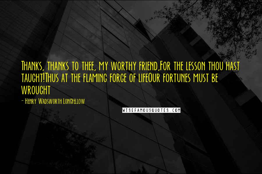 Henry Wadsworth Longfellow Quotes: Thanks, thanks to thee, my worthy friend,For the lesson thou hast taught!Thus at the flaming forge of lifeOur fortunes must be wrought