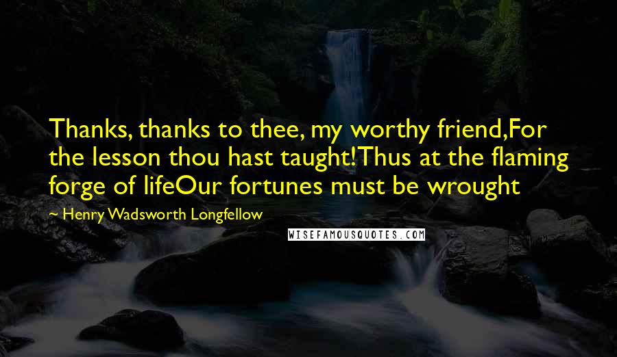 Henry Wadsworth Longfellow Quotes: Thanks, thanks to thee, my worthy friend,For the lesson thou hast taught!Thus at the flaming forge of lifeOur fortunes must be wrought