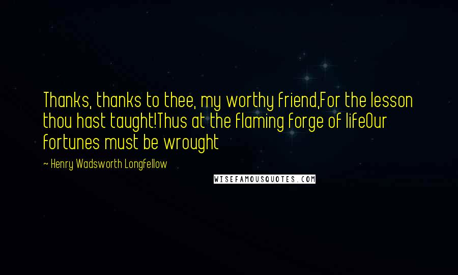 Henry Wadsworth Longfellow Quotes: Thanks, thanks to thee, my worthy friend,For the lesson thou hast taught!Thus at the flaming forge of lifeOur fortunes must be wrought