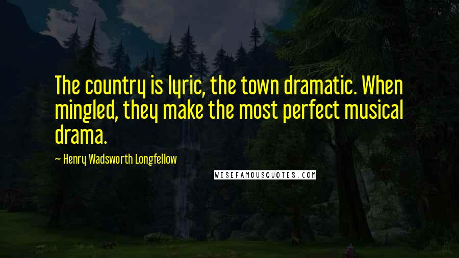 Henry Wadsworth Longfellow Quotes: The country is lyric, the town dramatic. When mingled, they make the most perfect musical drama.